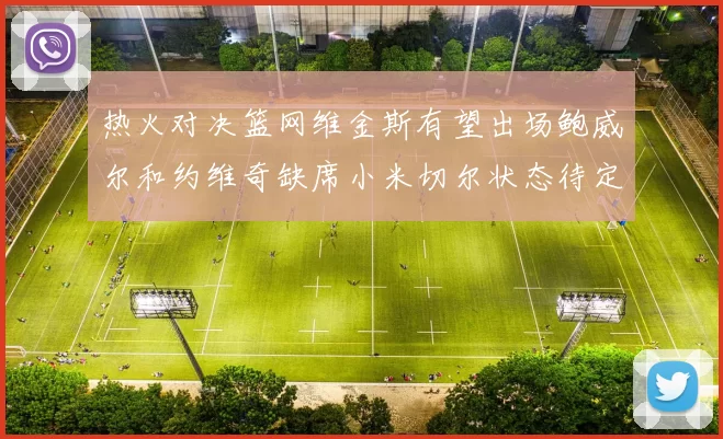 热火对决篮网维金斯有望出场鲍威尔和约维奇缺席小米切尔状态待定