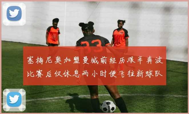 塞梅尼奥加盟曼城前经历艰辛奔波比赛后仅休息两小时便飞往新球队