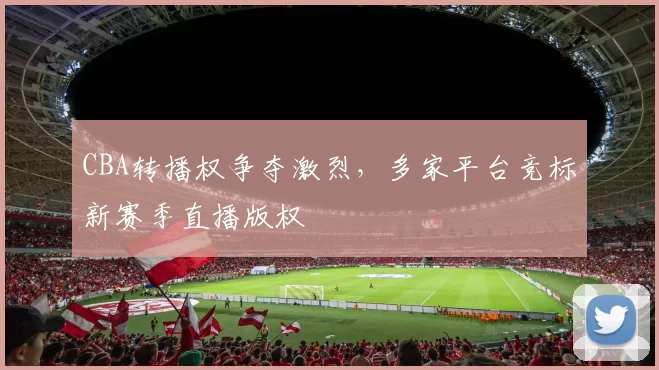 CBA转播权争夺激烈,多家平台竞标新赛季直播版权
