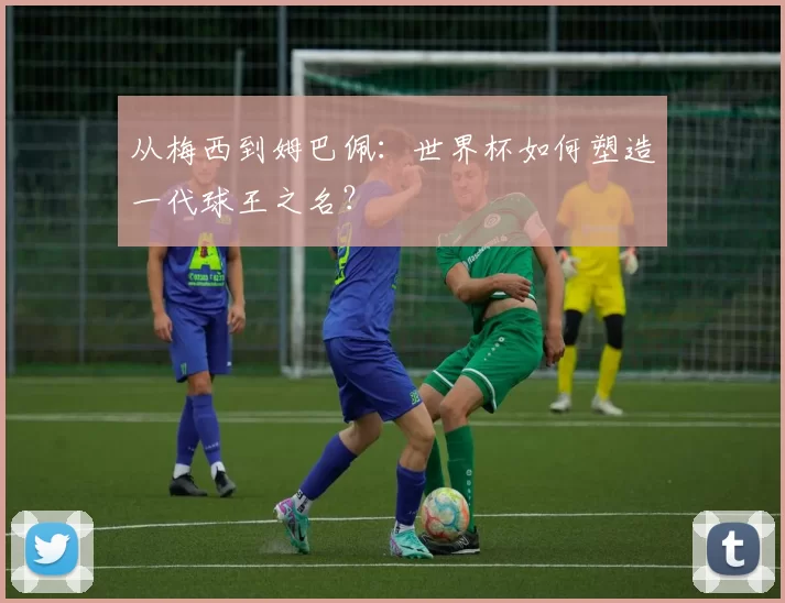 从梅西到姆巴佩：世界杯如何塑造一代球王之名？