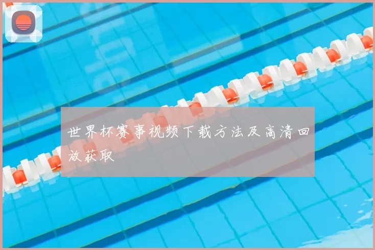 世界杯赛事视频下载方法及高清回放获取
