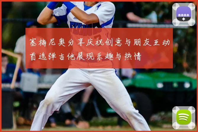塞梅尼奥分享庆祝创意与朋友互动首选弹吉他展现乐趣与热情