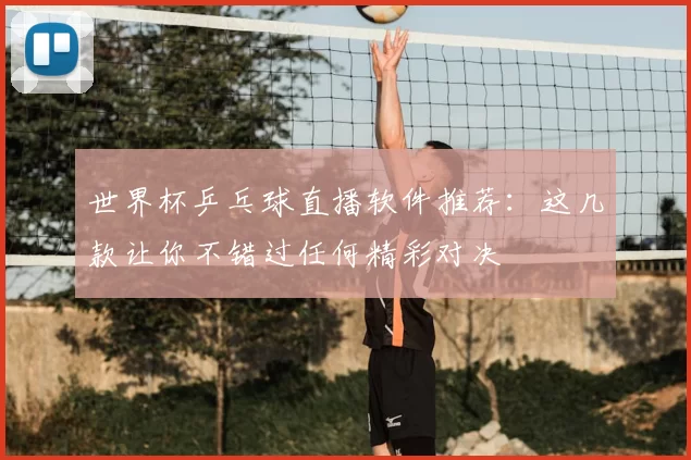 世界杯乒乓球直播软件推荐：这几款让你不错过任何精彩对决