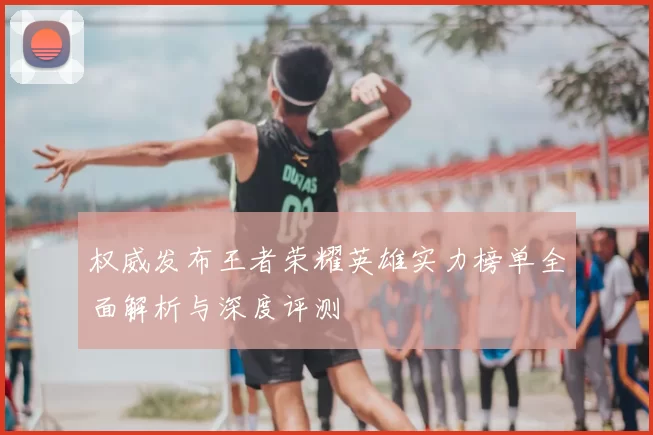 权威发布王者荣耀英雄实力榜单全面解析与深度评测