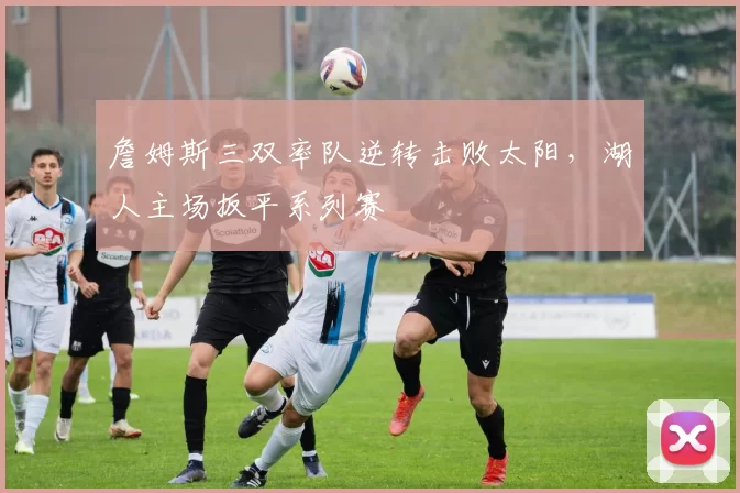 詹姆斯三双率队逆转击败太阳，湖人主场扳平系列赛