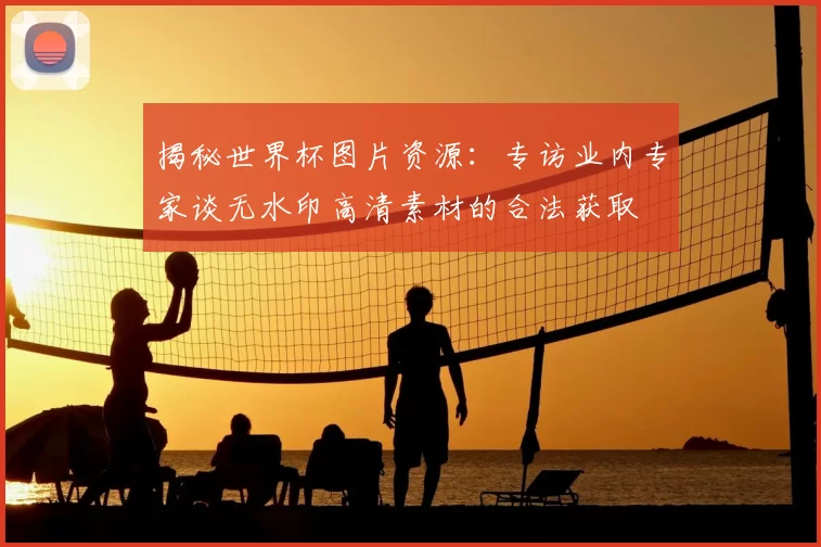 揭秘世界杯图片资源:专访业内专家谈无水印高清素材的合法获取