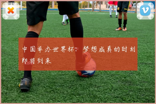 中国举办世界杯：梦想成真的时刻即将到来