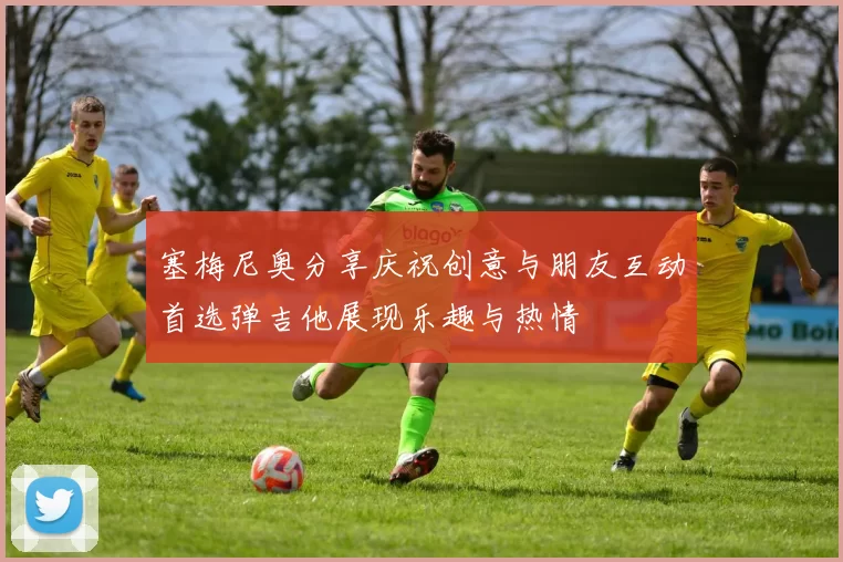 塞梅尼奥分享庆祝创意与朋友互动首选弹吉他展现乐趣与热情