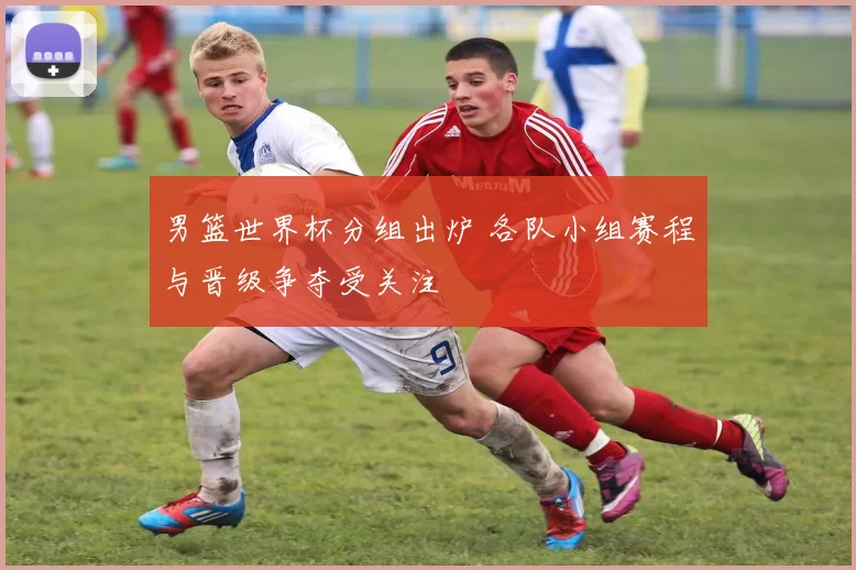 男篮世界杯分组出炉 各队小组赛程与晋级争夺受关注
