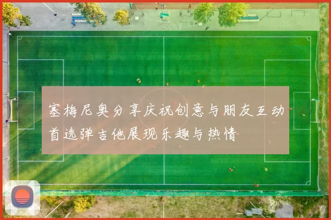 塞梅尼奥分享庆祝创意与朋友互动首选弹吉他展现乐趣与热情