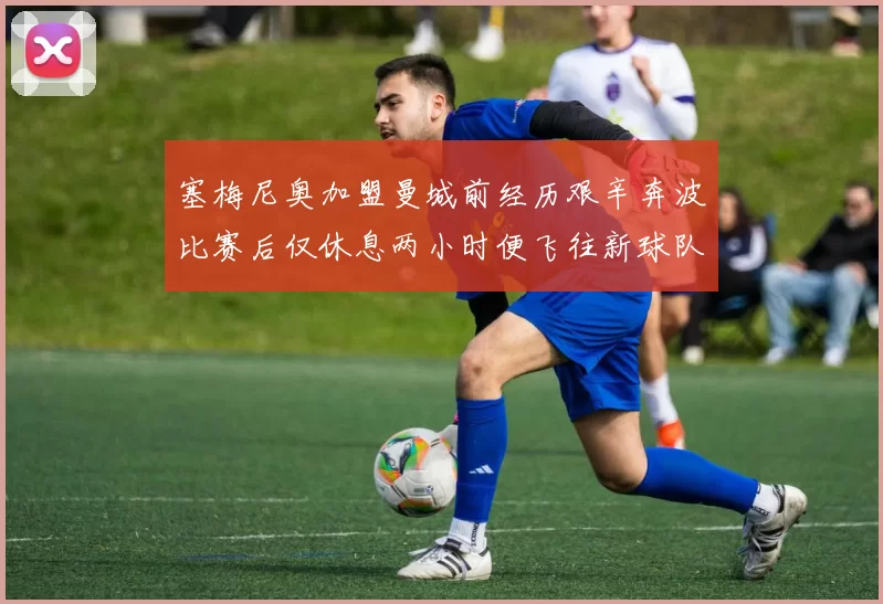 塞梅尼奥加盟曼城前经历艰辛奔波比赛后仅休息两小时便飞往新球队