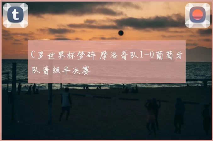 C罗世界杯梦碎 摩洛哥队1-0葡萄牙队晋级半决赛