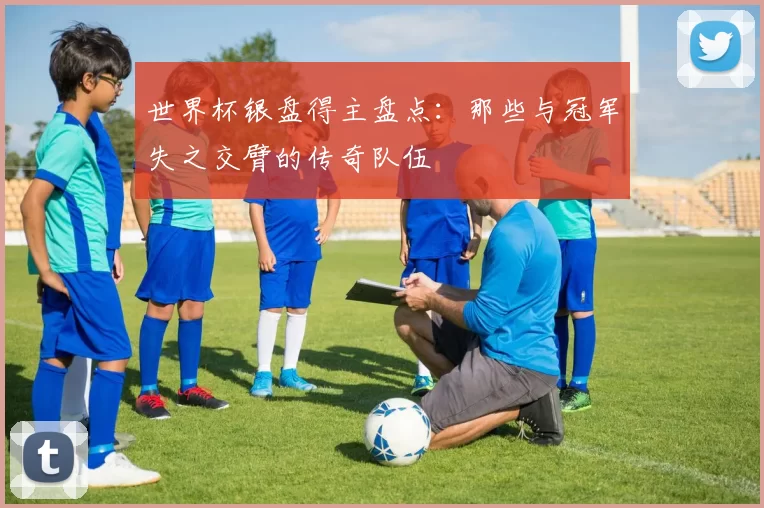 世界杯银盘得主盘点：那些与冠军失之交臂的传奇队伍