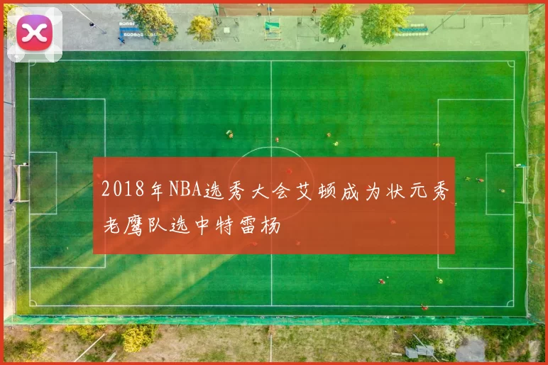2018年NBA选秀大会艾顿成为状元秀老鹰队选中特雷杨