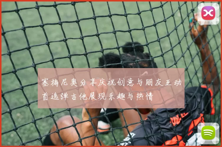 塞梅尼奥分享庆祝创意与朋友互动首选弹吉他展现乐趣与热情