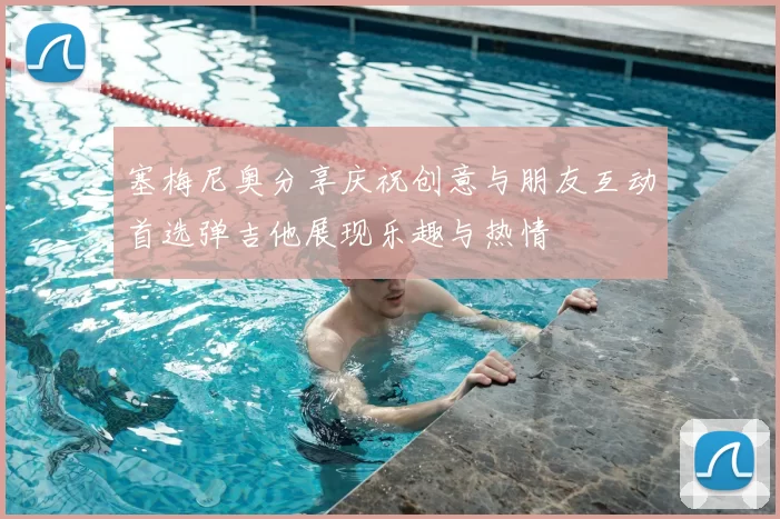塞梅尼奥分享庆祝创意与朋友互动首选弹吉他展现乐趣与热情