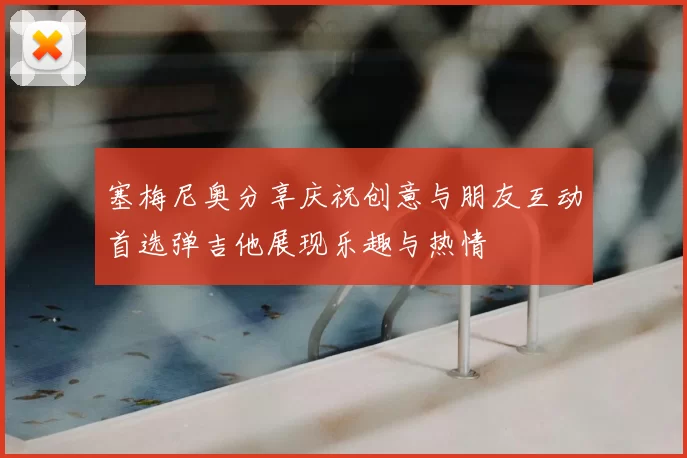 塞梅尼奥分享庆祝创意与朋友互动首选弹吉他展现乐趣与热情