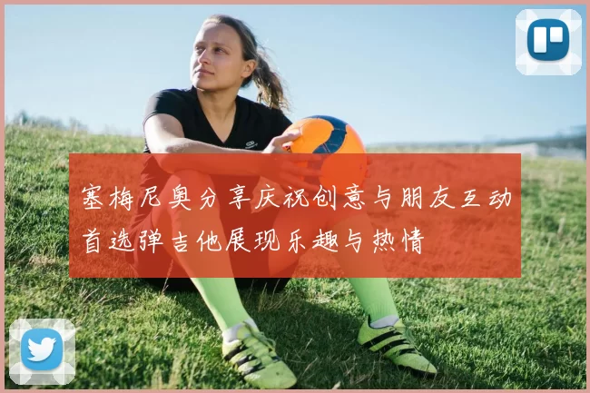 塞梅尼奥分享庆祝创意与朋友互动首选弹吉他展现乐趣与热情