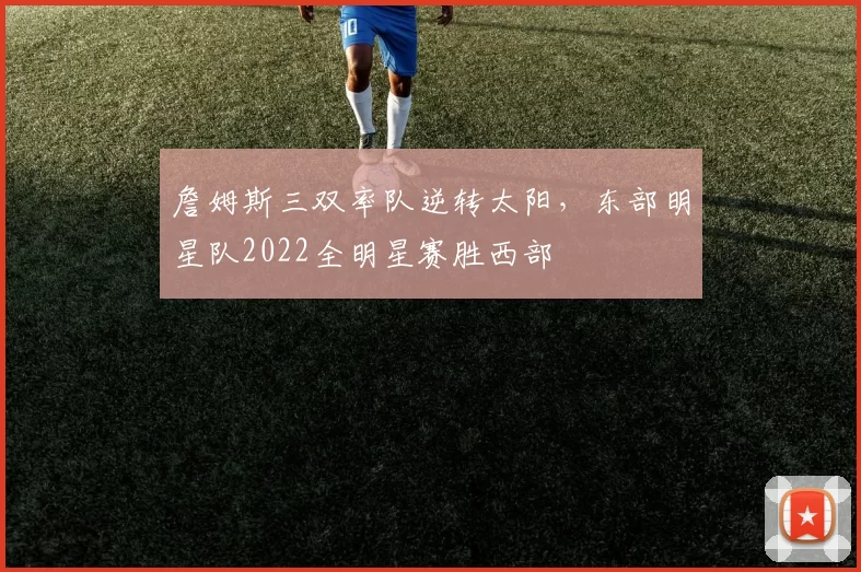 詹姆斯三双率队逆转太阳，东部明星队2022全明星赛胜西部