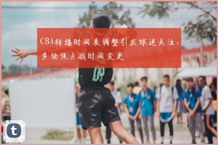 CBA转播时间表调整引发球迷关注,多场焦点战时间变更