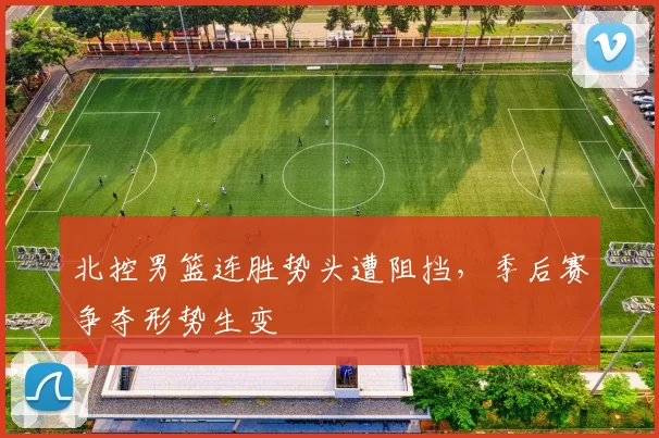 北控男篮连胜势头遭阻挡，季后赛争夺形势生变