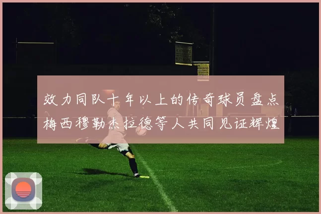效力同队十年以上的传奇球员盘点梅西穆勒杰拉德等人共同见证辉煌岁月