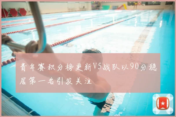 青年赛积分榜更新V5战队以90分稳居第一名引发关注