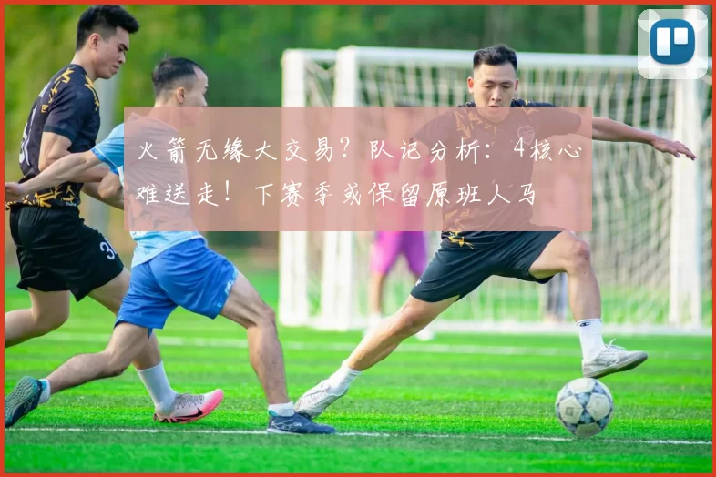 火箭无缘大交易？队记分析：4核心难送走！下赛季或保留原班人马