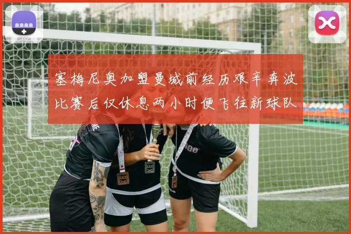 塞梅尼奥加盟曼城前经历艰辛奔波比赛后仅休息两小时便飞往新球队