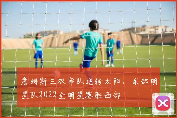 詹姆斯三双率队逆转太阳，东部明星队2022全明星赛胜西部