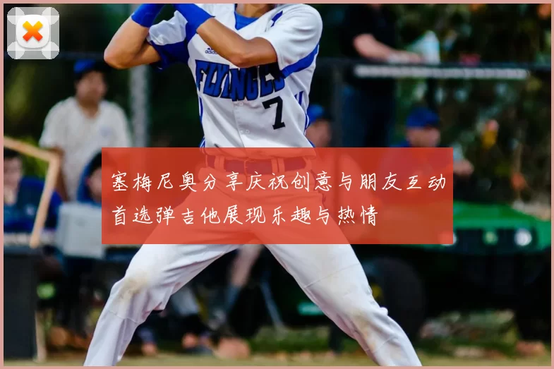 塞梅尼奥分享庆祝创意与朋友互动首选弹吉他展现乐趣与热情