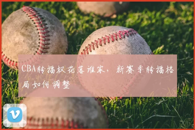 CBA转播权花落谁家，新赛季转播格局如何调整
