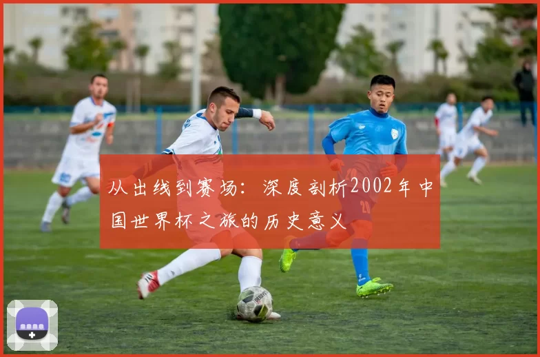 从出线到赛场：深度剖析2002年中国世界杯之旅的历史意义