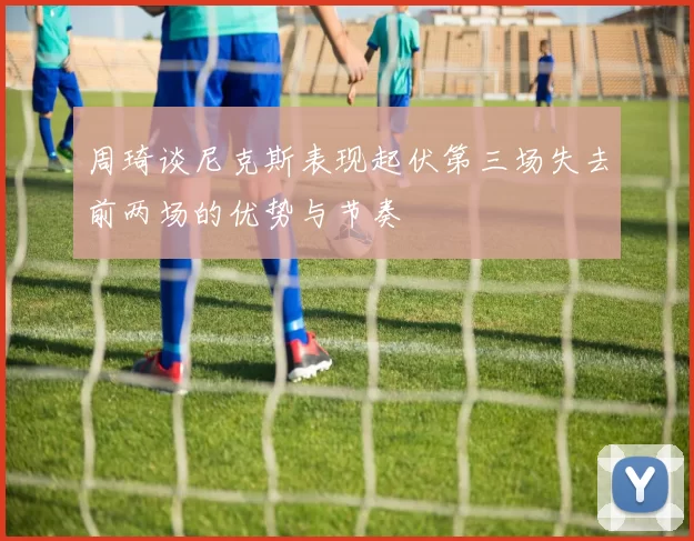 周琦谈尼克斯表现起伏第三场失去前两场的优势与节奏