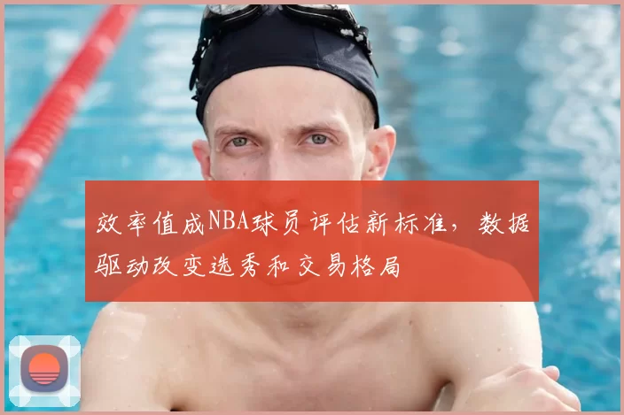 效率值成NBA球员评估新标准，数据驱动改变选秀和交易格局