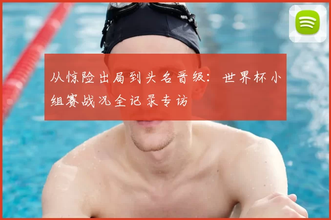 从惊险出局到头名晋级：世界杯小组赛战况全记录专访