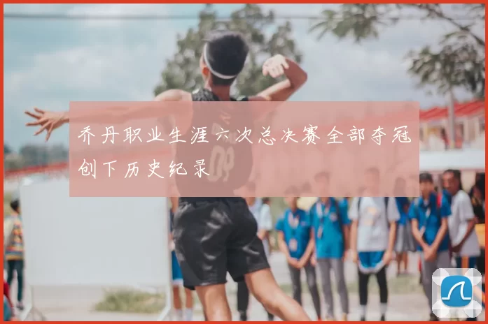 乔丹职业生涯六次总决赛全部夺冠创下历史纪录