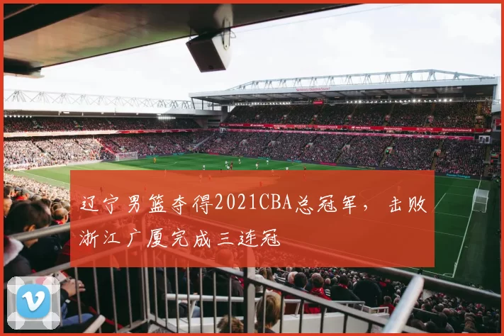 辽宁男篮夺得2021CBA总冠军，击败浙江广厦完成三连冠
