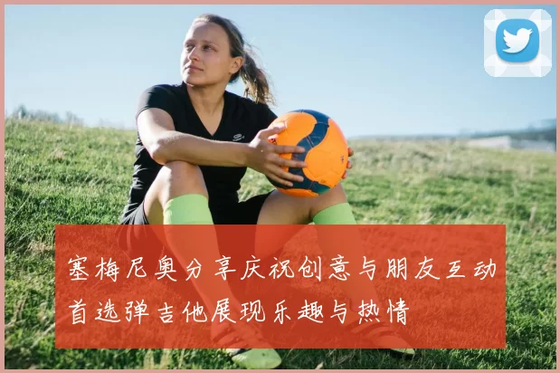 塞梅尼奥分享庆祝创意与朋友互动首选弹吉他展现乐趣与热情