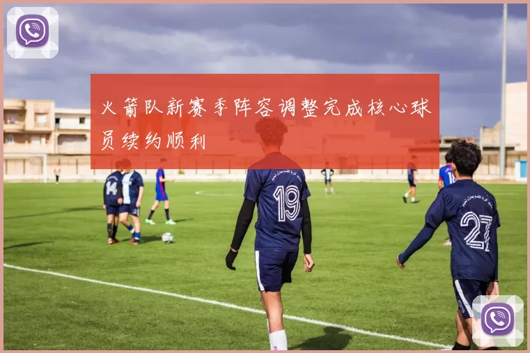 火箭队新赛季阵容调整完成核心球员续约顺利