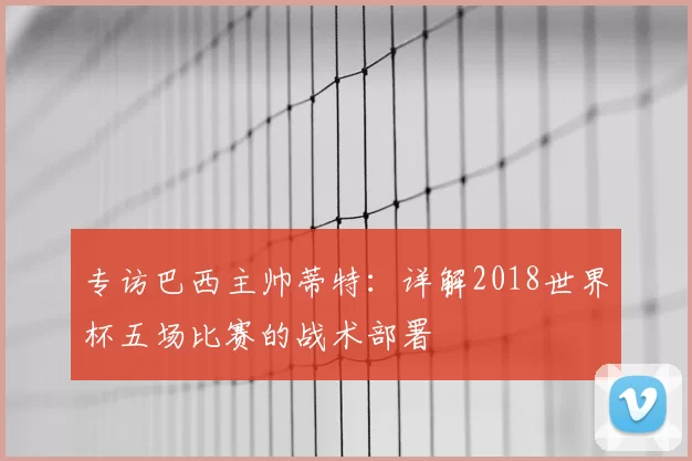 专访巴西主帅蒂特:详解2018世界杯五场比赛的战术部署