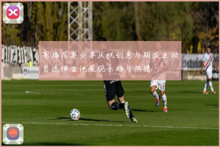 塞梅尼奥分享庆祝创意与朋友互动首选弹吉他展现乐趣与热情