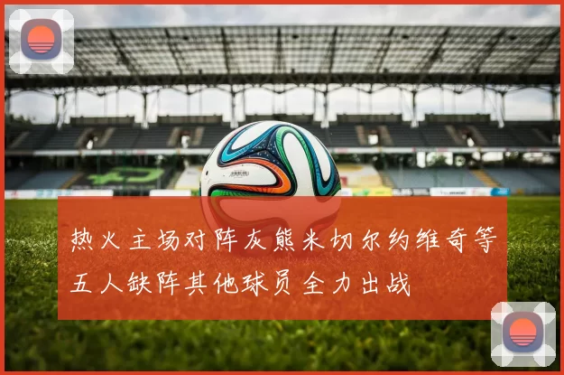 热火主场对阵灰熊米切尔约维奇等五人缺阵其他球员全力出战