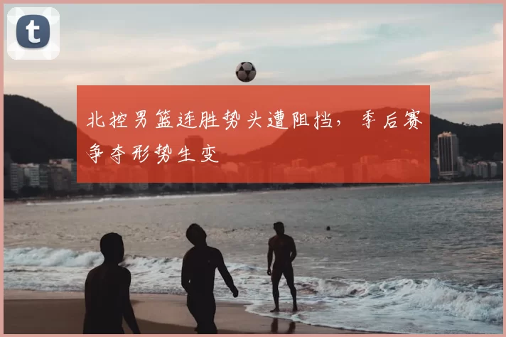 北控男篮连胜势头遭阻挡，季后赛争夺形势生变