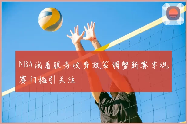NBA试看服务收费政策调整新赛季观赛门槛引关注