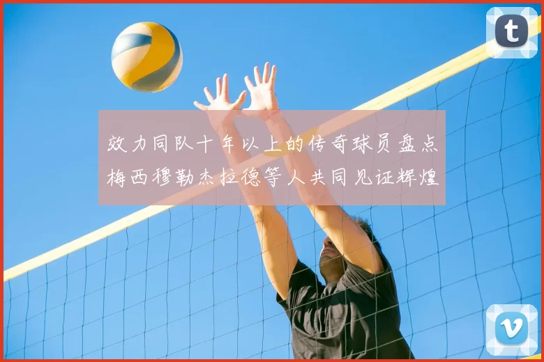 效力同队十年以上的传奇球员盘点梅西穆勒杰拉德等人共同见证辉煌岁月