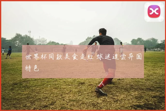世界杯同款美食走红 球迷追尝异国特色