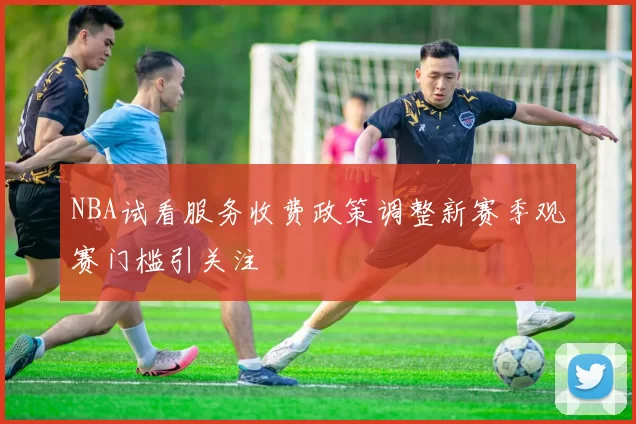 NBA试看服务收费政策调整新赛季观赛门槛引关注