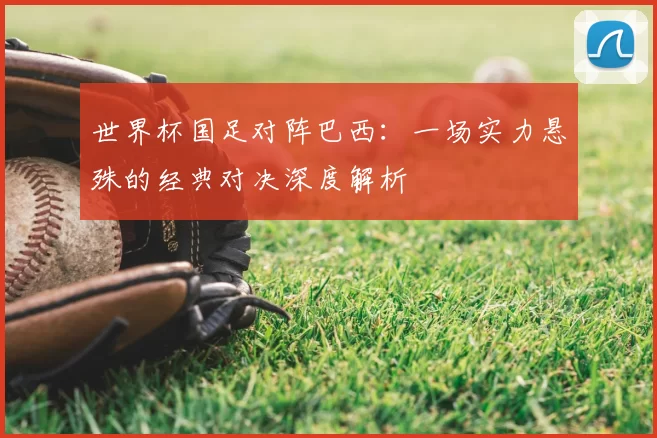 世界杯国足对阵巴西：一场实力悬殊的经典对决深度解析