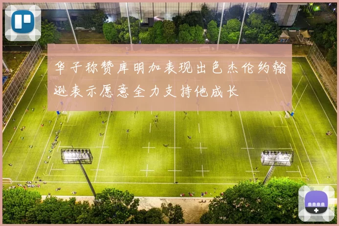华子称赞库明加表现出色杰伦约翰逊表示愿意全力支持他成长